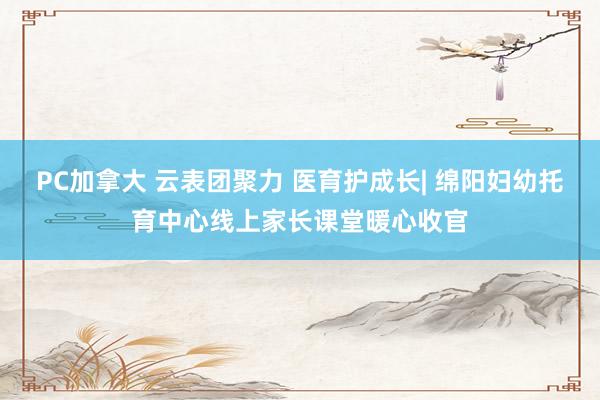 PC加拿大 云表团聚力 医育护成长| 绵阳妇幼托育中心线上家长课堂暖心收官