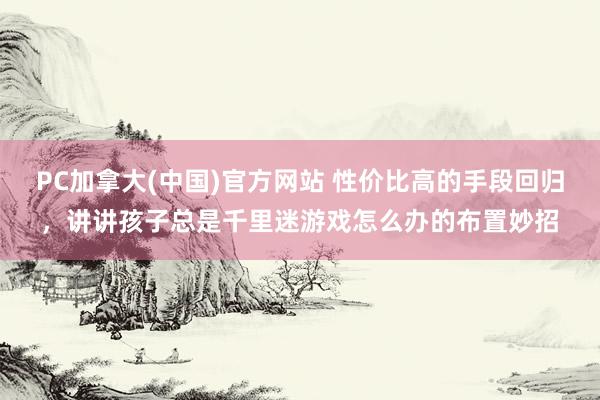 PC加拿大(中国)官方网站 性价比高的手段回归，讲讲孩子总是千里迷游戏怎么办的布置妙招