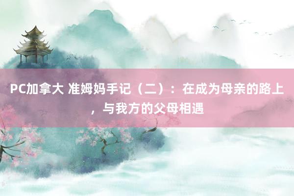 PC加拿大 准姆妈手记（二）：在成为母亲的路上，与我方的父母相遇