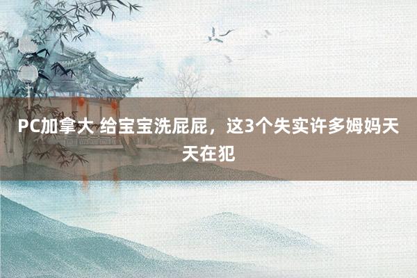 PC加拿大 给宝宝洗屁屁，这3个失实许多姆妈天天在犯