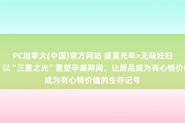 PC加拿大(中国)官方网站 盛夏光年×无缺妊妇上海开幕周：以“三重之光”重塑孕潮期间，让居品成为有心情价值的生存记号
