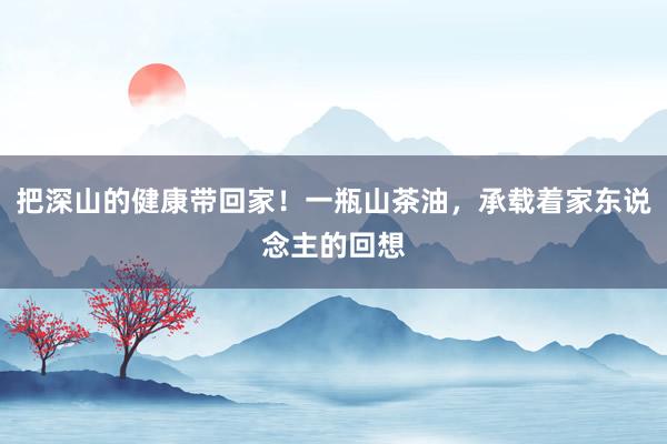 把深山的健康带回家！一瓶山茶油，承载着家东说念主的回想