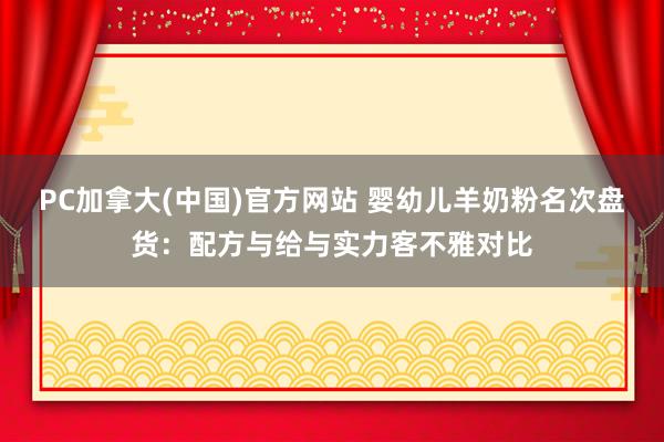 PC加拿大(中国)官方网站 婴幼儿羊奶粉名次盘货：配方与给与实力客不雅对比
