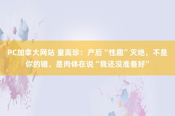 PC加拿大网站 童嵩珍：产后“性趣”灭绝，不是你的错，是肉体在说“我还没准备好”