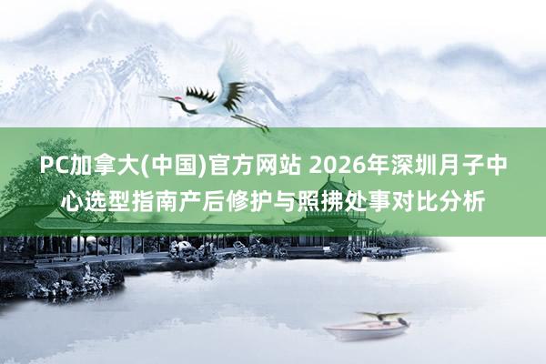 PC加拿大(中国)官方网站 2026年深圳月子中心选型指南产后修护与照拂处事对比分析