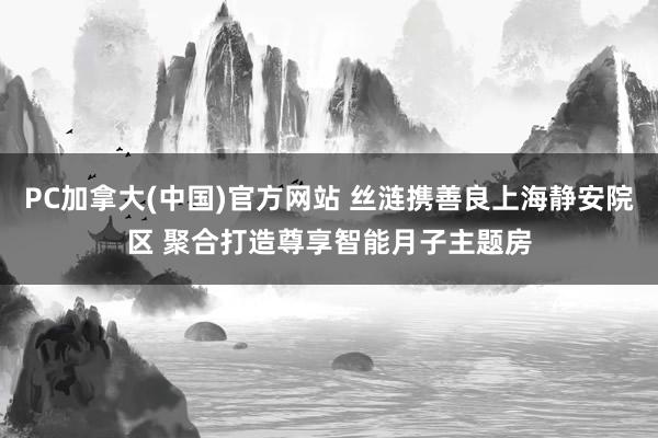PC加拿大(中国)官方网站 丝涟携善良上海静安院区 聚合打造尊享智能月子主题房