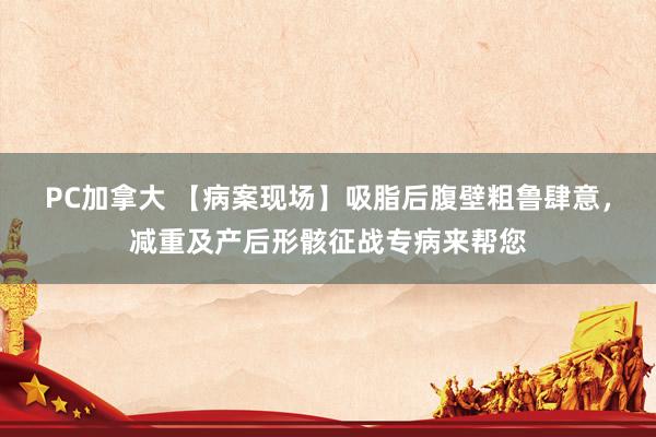 PC加拿大 【病案现场】吸脂后腹壁粗鲁肆意，减重及产后形骸征战专病来帮您
