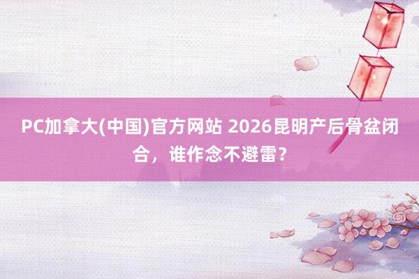 PC加拿大(中国)官方网站 2026昆明产后骨盆闭合，谁作念不避雷？