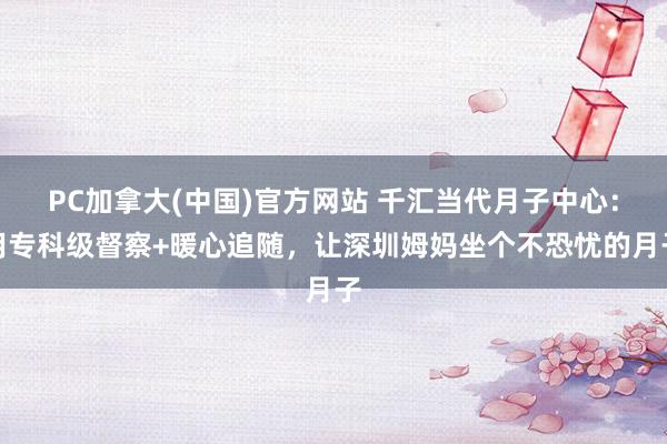 PC加拿大(中国)官方网站 千汇当代月子中心：用专科级督察+暖心追随，让深圳姆妈坐个不恐忧的月子