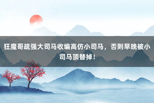 狂魔哥疏强大司马收编高仿小司马，否则早晚被小司马顶替掉！