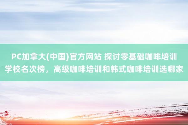 PC加拿大(中国)官方网站 探讨零基础咖啡培训学校名次榜，高级咖啡培训和韩式咖啡培训选哪家
