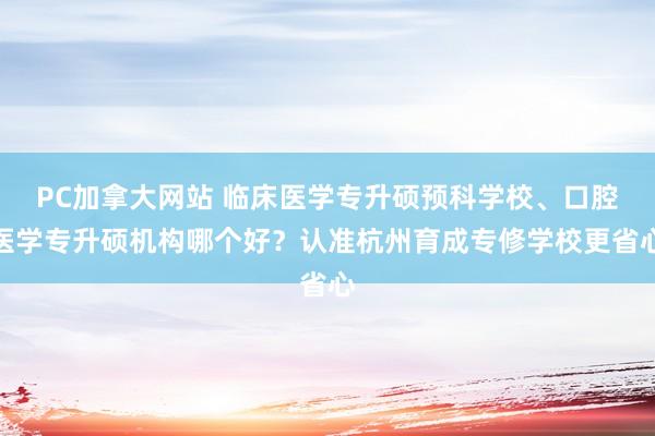 PC加拿大网站 临床医学专升硕预科学校、口腔医学专升硕机构哪个好？认准杭州育成专修学校更省心