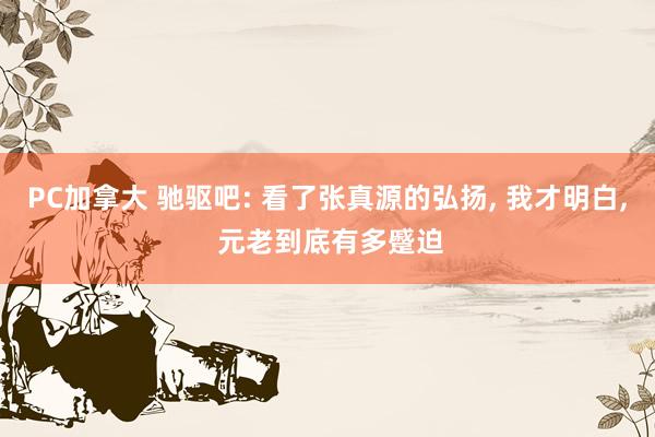 PC加拿大 驰驱吧: 看了张真源的弘扬， 我才明白， 元老到底有多蹙迫
