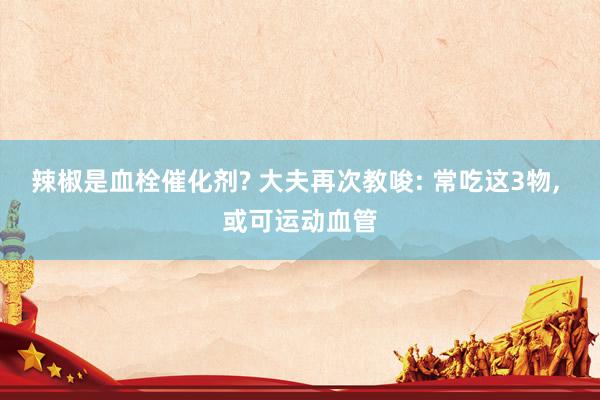 辣椒是血栓催化剂? 大夫再次教唆: 常吃这3物， 或可运动血管