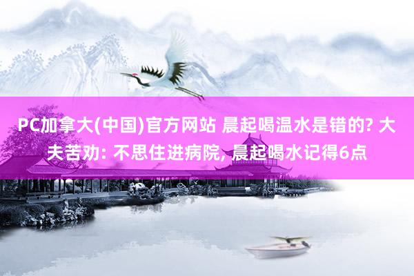 PC加拿大(中国)官方网站 晨起喝温水是错的? 大夫苦劝: 不思住进病院， 晨起喝水记得6点