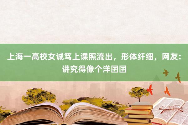 上海一高校女诚笃上课照流出，形体纤细，网友：讲究得像个洋囝囝