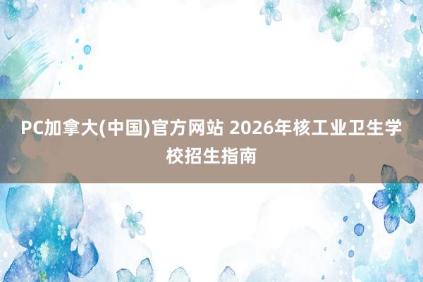 PC加拿大(中国)官方网站 2026年核工业卫生学校招生指南