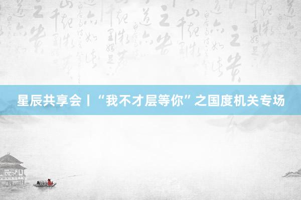 星辰共享会丨“我不才层等你”之国度机关专场