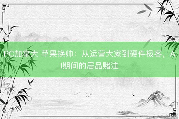 PC加拿大 苹果换帅：从运营大家到硬件极客，AI期间的居品赌注