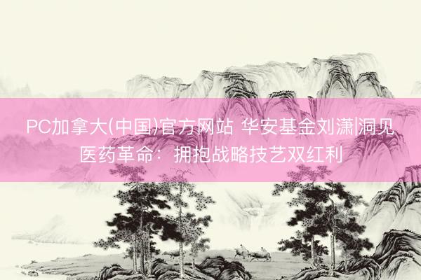 PC加拿大(中国)官方网站 华安基金刘潇|洞见医药革命：拥抱战略技艺双红利