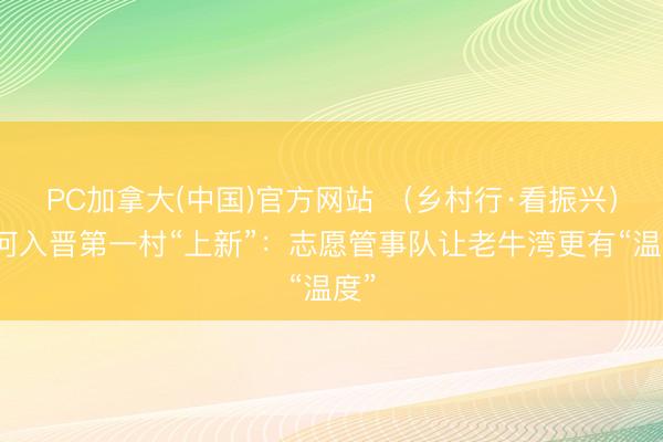PC加拿大(中国)官方网站 （乡村行·看振兴）黄河入晋第一村“上新”：志愿管事队让老牛湾更有“温度”