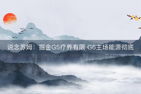 说念苏姆：掘金G5疗养有限 G6主场能源彻底