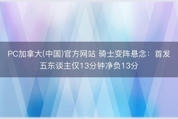 PC加拿大(中国)官方网站 骑士变阵悬念：首发五东谈主仅13分钟净负13分