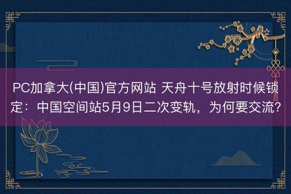 PC加拿大(中国)官方网站 天舟十号放射时候锁定：中国空间站5月9日二次变轨，为何要交流？