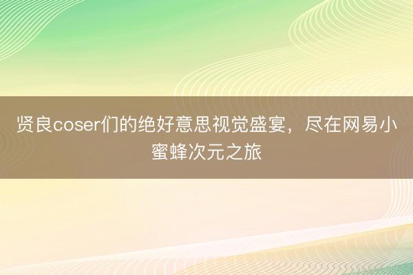 贤良coser们的绝好意思视觉盛宴，尽在网易小蜜蜂次元之旅
