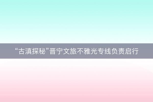 “古滇探秘”晋宁文旅不雅光专线负责启行