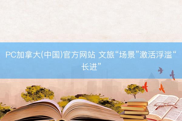 PC加拿大(中国)官方网站 文旅“场景”激活浮滥“长进”