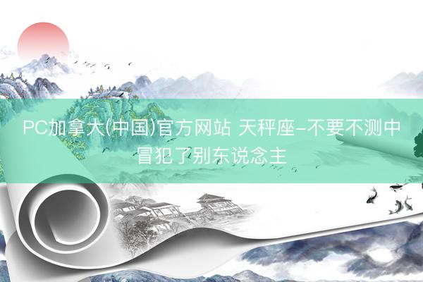 PC加拿大(中国)官方网站 天秤座-不要不测中冒犯了别东说念主